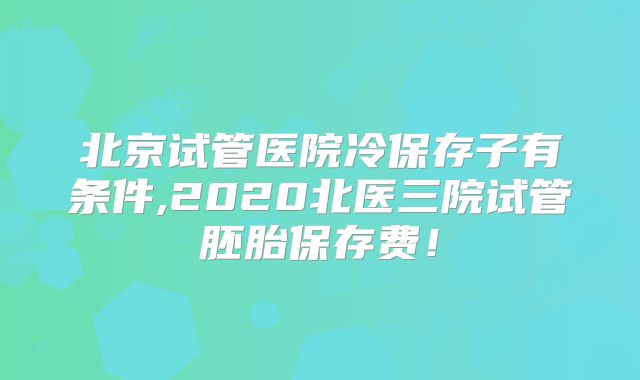 北京试管医院冷保存子有条件,2020北医三院试管胚胎保存费！