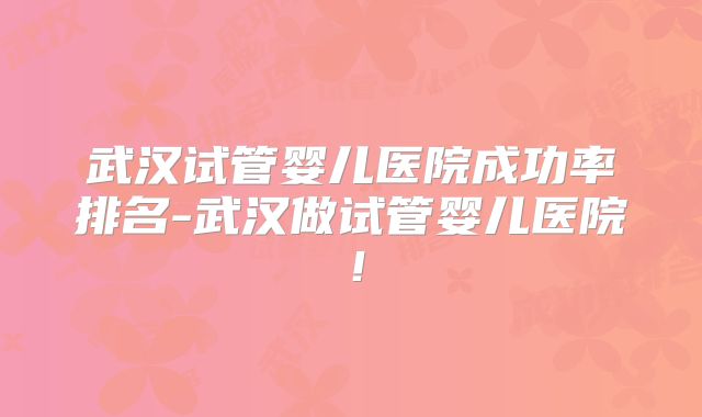武汉试管婴儿医院成功率排名-武汉做试管婴儿医院！