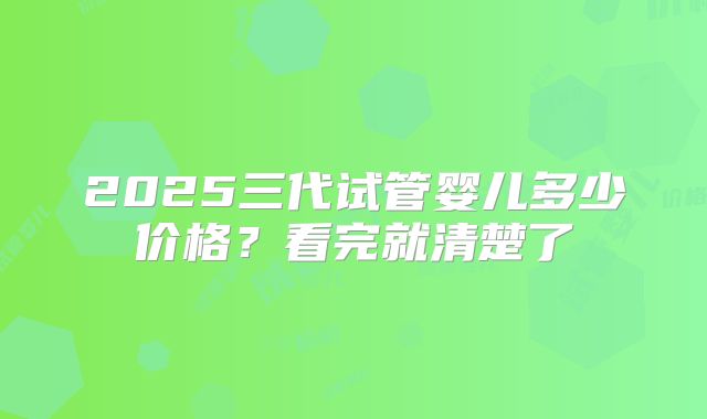 2025三代试管婴儿多少价格？看完就清楚了