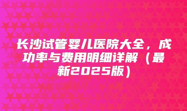 长沙试管婴儿医院大全，成功率与费用明细详解（最新2025版）
