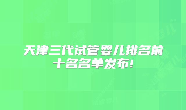 天津三代试管婴儿排名前十名名单发布!
