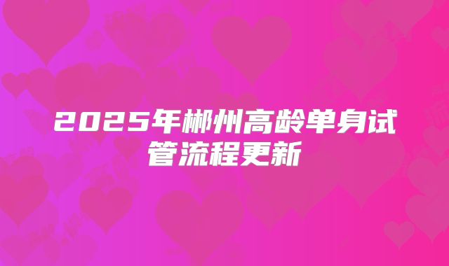 2025年郴州高龄单身试管流程更新