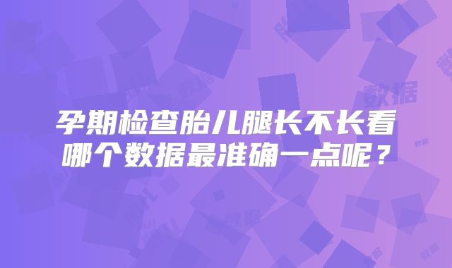 孕期检查胎儿腿长不长看哪个数据最准确一点呢?