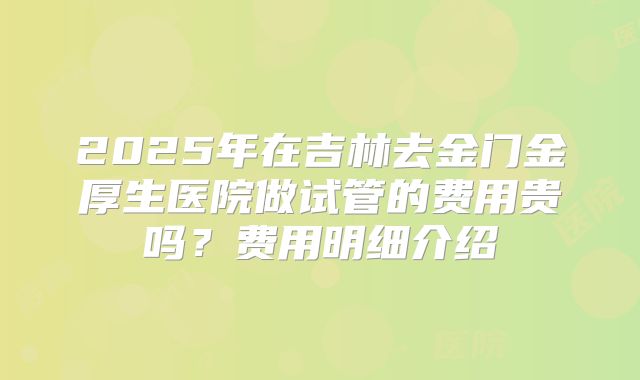2025年在吉林去金门金厚生医院做试管的费用贵吗?费用明细介绍