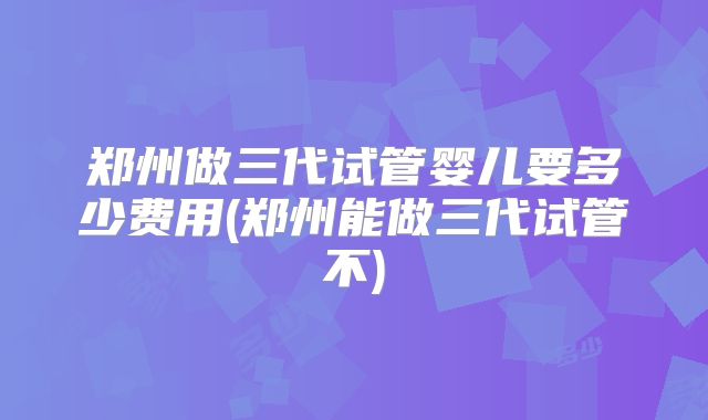 郑州做三代试管婴儿要多少费用(郑州能做三代试管不)