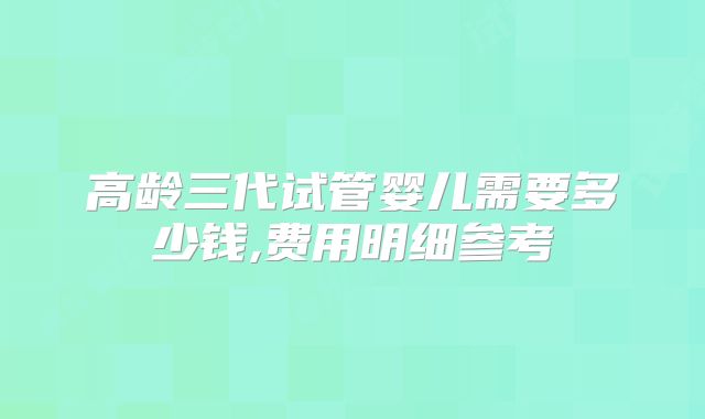 高龄三代试管婴儿需要多少钱,费用明细参考