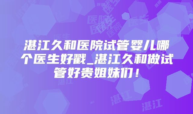 湛江久和医院试管婴儿哪个医生好戳_湛江久和做试管好贵姐妹们！