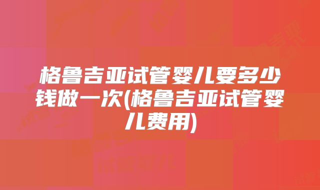 格鲁吉亚试管婴儿要多少钱做一次(格鲁吉亚试管婴儿费用)