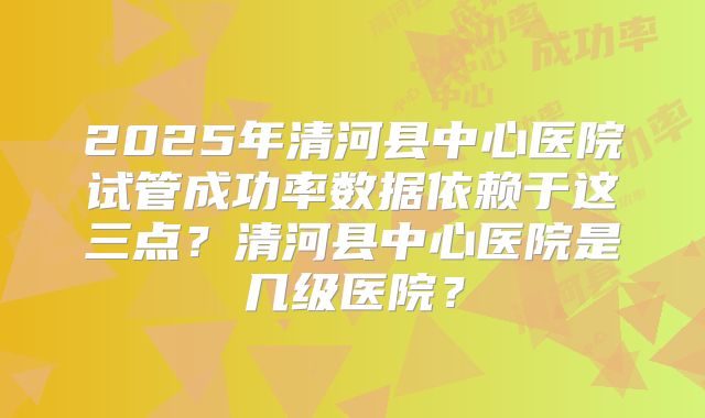 2025年清河县中心医院试管成功率数据依赖于这三点?清河县中心医院是几级医院?