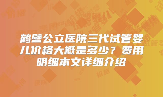 鹤壁公立医院三代试管婴儿价格大概是多少？费用明细本文详细介绍