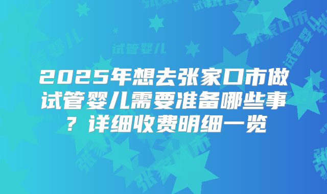 2025年想去张家口市做试管婴儿需要准备哪些事？详细收费明细一览