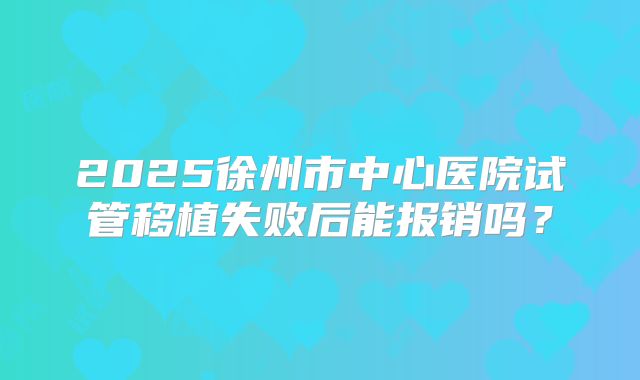 2025徐州市中心医院试管移植失败后能报销吗?