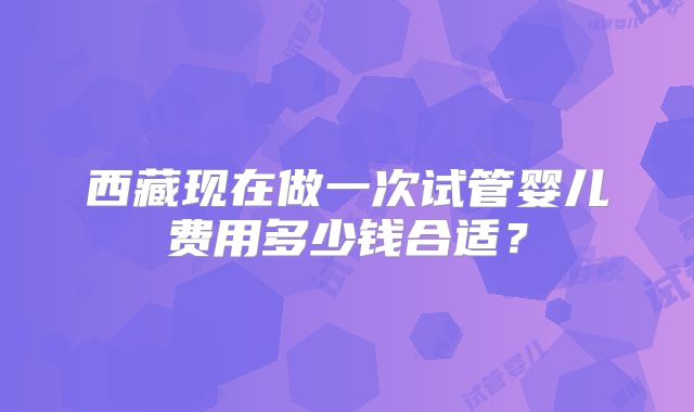 西藏现在做一次试管婴儿费用多少钱合适？