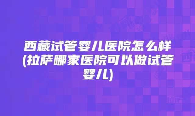西藏试管婴儿医院怎么样(拉萨哪家医院可以做试管婴儿)