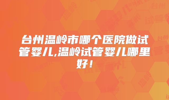 台州温岭市哪个医院做试管婴儿,温岭试管婴儿哪里好！