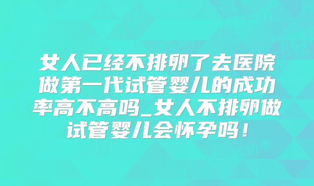 女人已经不排卵了去医院做第一代试管婴儿的成功率高不高吗_女人不排卵做试管婴儿会怀孕吗！