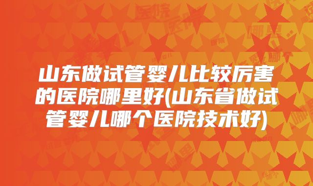 山东做试管婴儿比较厉害的医院哪里好(山东省做试管婴儿哪个医院技术好)