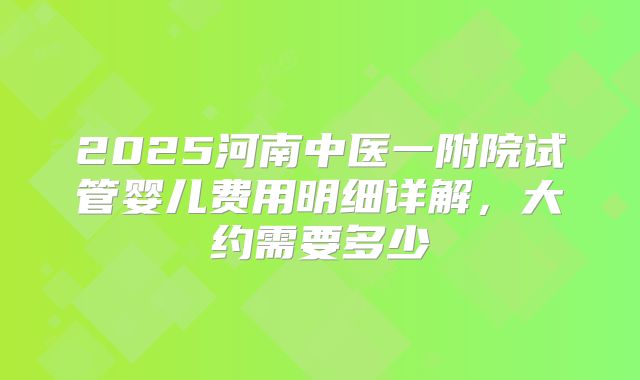 2025河南中医一附院试管婴儿费用明细详解，大约需要多少