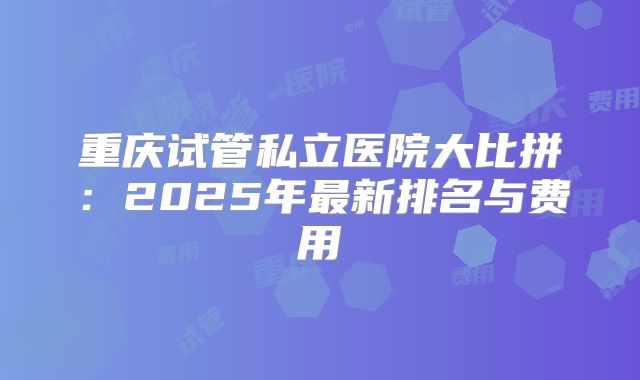 重庆试管私立医院大比拼：2025年最新排名与费用