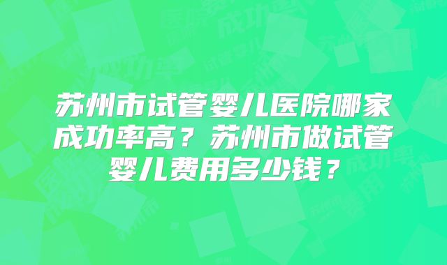苏州市试管婴儿医院哪家成功率高？苏州市做试管婴儿费用多少钱？