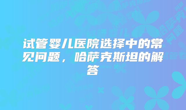 试管婴儿医院选择中的常见问题，哈萨克斯坦的解答