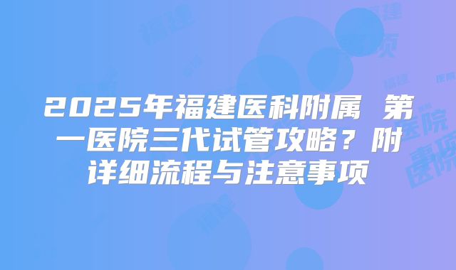 2025年福建医科附属 第一医院三代试管攻略?附详细流程与注意事项