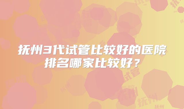 抚州3代试管比较好的医院排名哪家比较好?