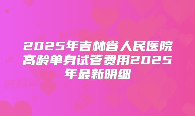 2025年吉林省人民医院高龄单身试管费用2025年最新明细