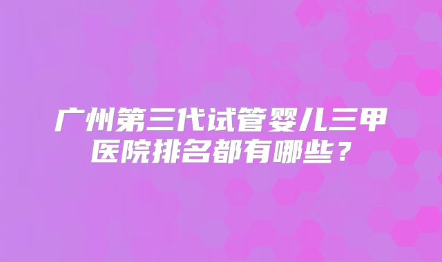 广州第三代试管婴儿三甲医院排名都有哪些?