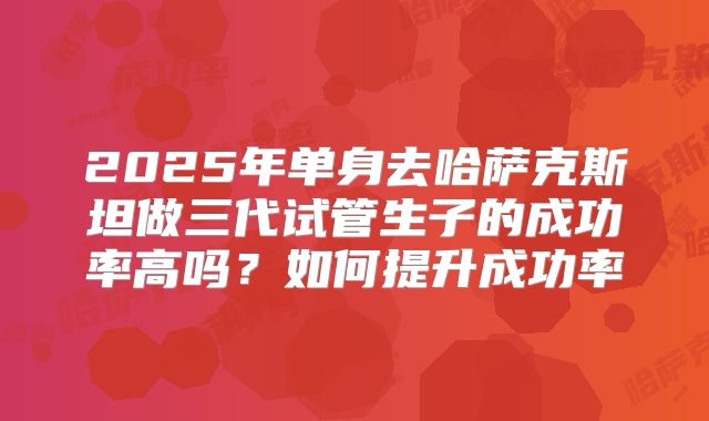 2025年单身去哈萨克斯坦做三代试管生子的成功率高吗?如何提升成功率
