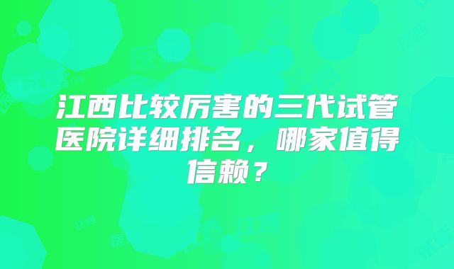江西比较厉害的三代试管医院详细排名，哪家值得信赖？