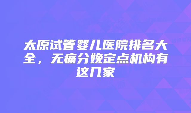 太原试管婴儿医院排名大全,无痛分娩定点机构有这几家