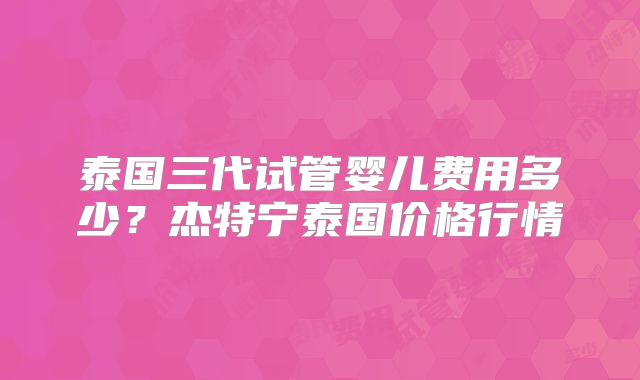 泰国三代试管婴儿费用多少？杰特宁泰国价格行情