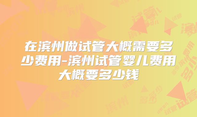 在滨州做试管大概需要多少费用-滨州试管婴儿费用大概要多少钱