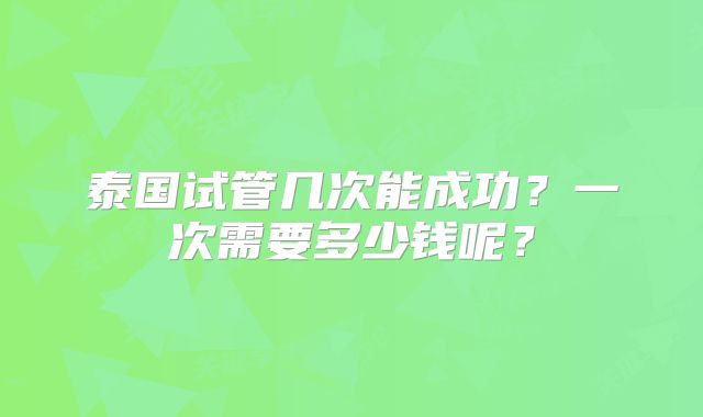 泰国试管几次能成功？一次需要多少钱呢？