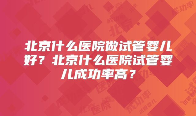 北京什么医院做试管婴儿好？北京什么医院试管婴儿成功率高？