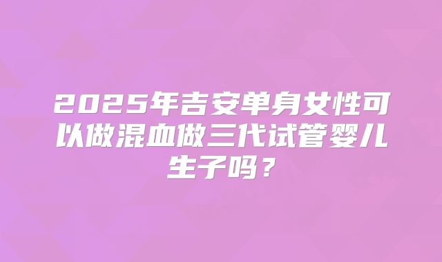 2025年吉安单身女性可以做混血做三代试管婴儿生子吗?