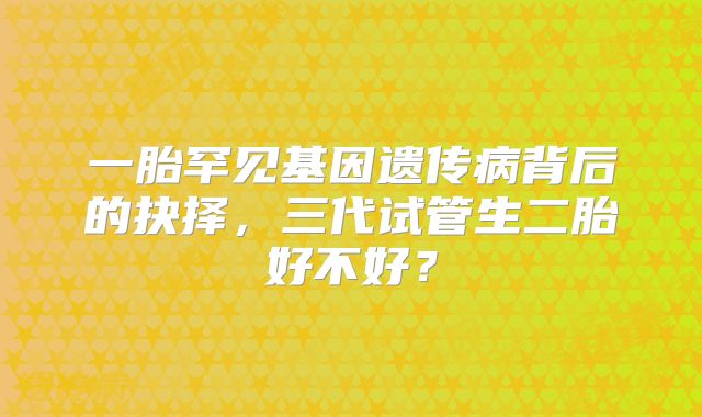 一胎罕见基因遗传病背后的抉择,三代试管生二胎好不好?