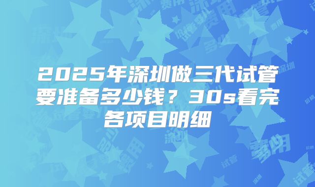 2025年深圳做三代试管要准备多少钱？30s看完各项目明细