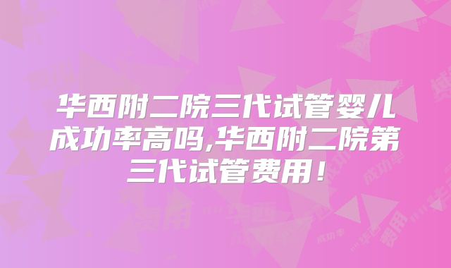 华西附二院三代试管婴儿成功率高吗,华西附二院第三代试管费用！