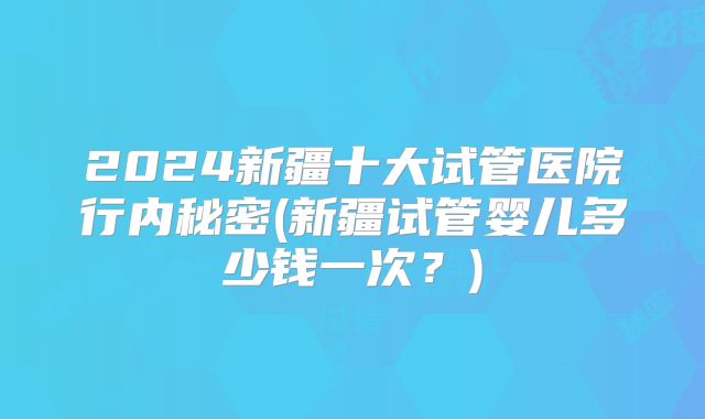 2024新疆十大试管医院行内秘密(新疆试管婴儿多少钱一次？)