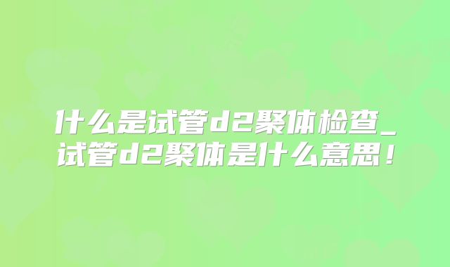什么是试管d2聚体检查_试管d2聚体是什么意思！