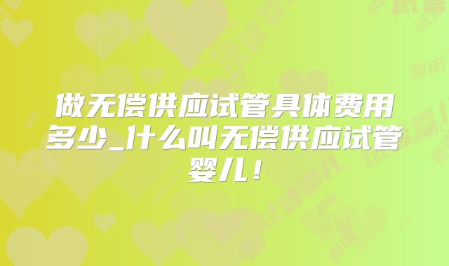 做无偿供应试管具体费用多少_什么叫无偿供应试管婴儿！