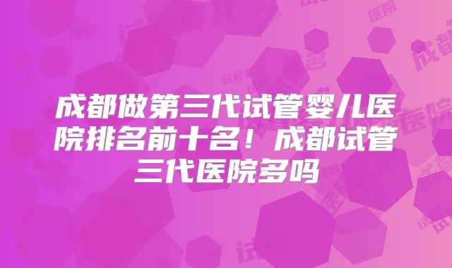 成都做第三代试管婴儿医院排名前十名！成都试管三代医院多吗
