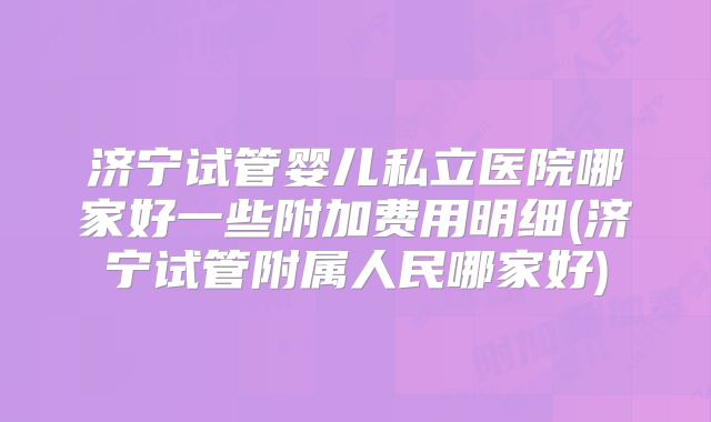 济宁试管婴儿私立医院哪家好一些附加费用明细(济宁试管附属人民哪家好)
