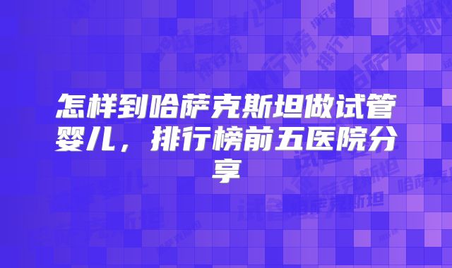 怎样到哈萨克斯坦做试管婴儿，排行榜前五医院分享