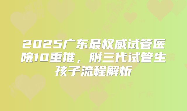 2025广东最权威试管医院10重推,附三代试管生孩子流程解析