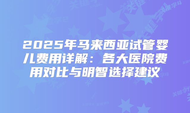 2025年马来西亚试管婴儿费用详解:各大医院费用对比与明智选择建议