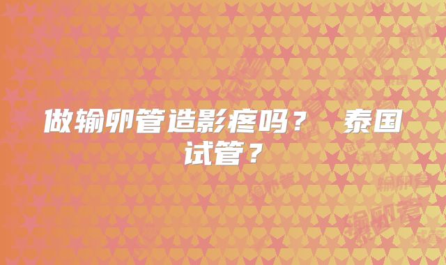 做输卵管造影疼吗？ 泰国试管？