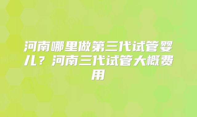 河南哪里做第三代试管婴儿?河南三代试管大概费用